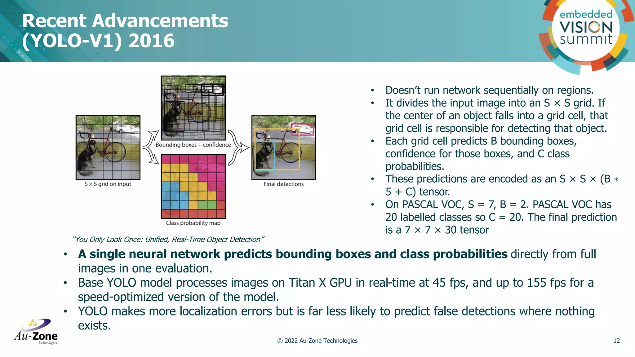 Recent Advancements (YOLO-V1) 2016 © 2022 Au-Zone Technologies 12 • A single neural network predicts bounding boxes and class probabilities directly from full images in one evaluation. • Base YOLO model processes images on Titan X GPU in real-time at 45 fps, and up to 155 fps for a speed-optimized version of the model. • YOLO makes more localization errors but is far less likely to predict false detections where nothing exists. “You Only Look Once: Unified, Real-Time Object Detection” • Doesn’t run network sequentially on regions. • It divides the input image into an S × S grid. If the center of an object falls into a grid cell, that grid cell is responsible for detecting that object. • Each grid cell predicts B bounding boxes, confidence for those boxes, and C class probabilities. • These predictions are encoded as an S × S × (B ∗ 5 + C) tensor. • On PASCAL VOC, S = 7, B = 2. PASCAL VOC has 20 labelled classes so C = 20. The final prediction is a 7 × 7 × 30 tensor 