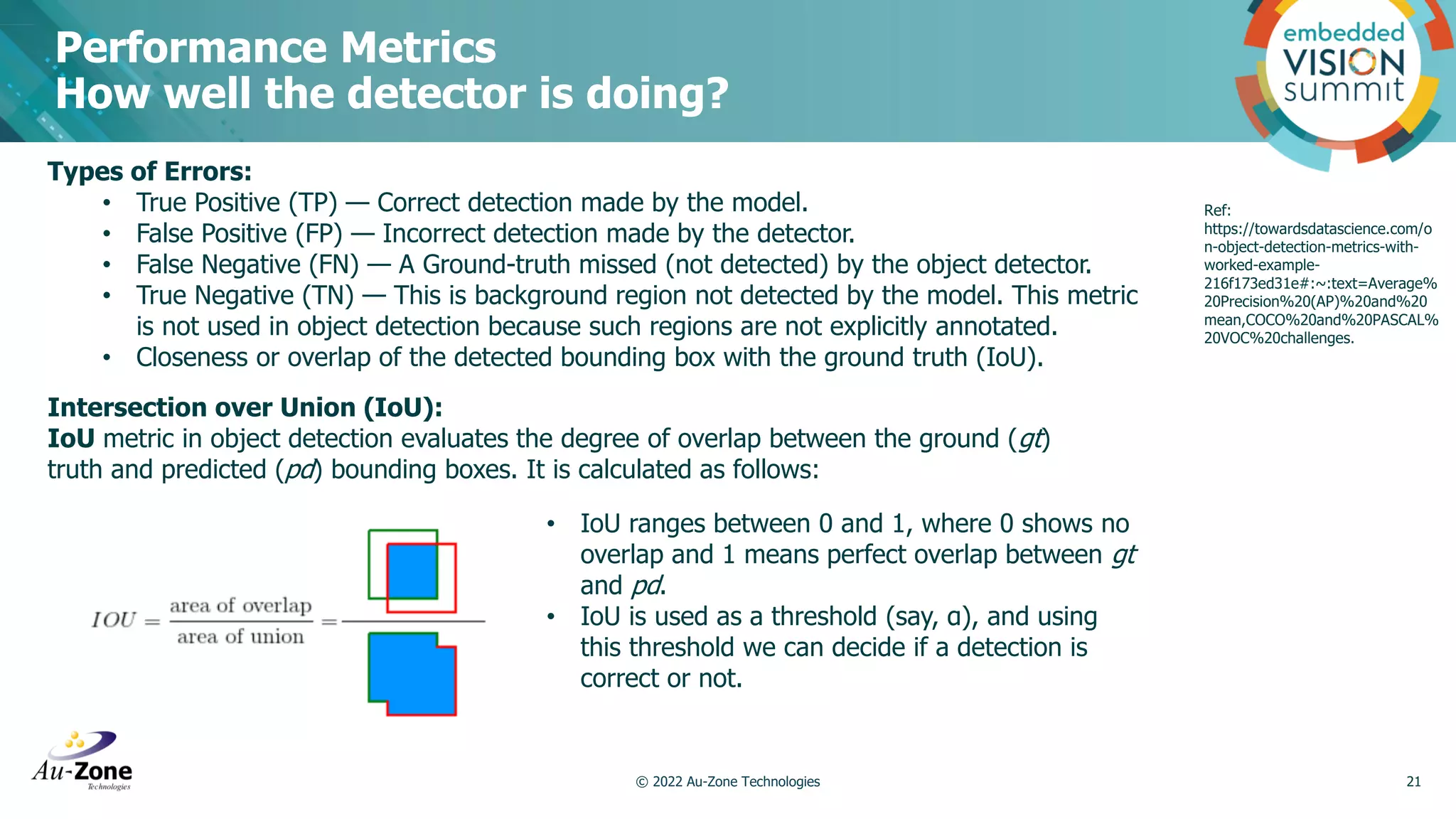 Performance Metrics How well the detector is doing? © 2022 Au-Zone Technologies 21 Intersection over Union (IoU): IoU metric in object detection evaluates the degree of overlap between the ground (gt) truth and predicted (pd) bounding boxes. It is calculated as follows: Types of Errors: • True Positive (TP) — Correct detection made by the model. • False Positive (FP) — Incorrect detection made by the detector. • False Negative (FN) — A Ground-truth missed (not detected) by the object detector. • True Negative (TN) — This is background region not detected by the model. This metric is not used in object detection because such regions are not explicitly annotated. • Closeness or overlap of the detected bounding box with the ground truth (IoU). • IoU ranges between 0 and 1, where 0 shows no overlap and 1 means perfect overlap between gt and pd. • IoU is used as a threshold (say, α), and using this threshold we can decide if a detection is correct or not. Ref: https://towardsdatascience.com/o n-object-detection-metrics-with- worked-example- 216f173ed31e#:~:text=Average% 20Precision%20(AP)%20and%20 mean,COCO%20and%20PASCAL% 20VOC%20challenges. 