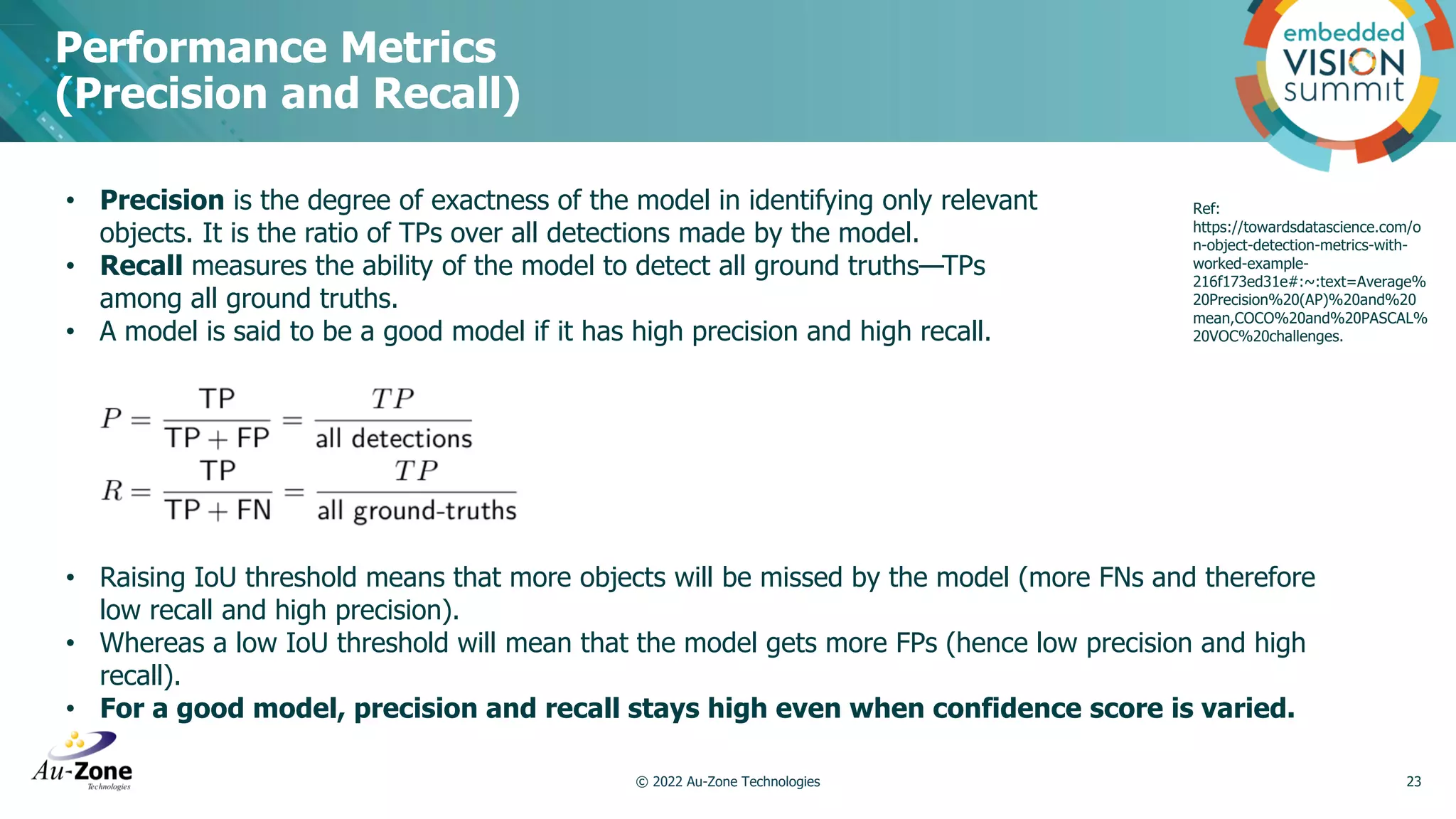 Performance Metrics (Precision and Recall) © 2022 Au-Zone Technologies 23 Ref: https://towardsdatascience.com/o n-object-detection-metrics-with- worked-example- 216f173ed31e#:~:text=Average% 20Precision%20(AP)%20and%20 mean,COCO%20and%20PASCAL% 20VOC%20challenges. • Precision is the degree of exactness of the model in identifying only relevant objects. It is the ratio of TPs over all detections made by the model. • Recall measures the ability of the model to detect all ground truths—TPs among all ground truths. • A model is said to be a good model if it has high precision and high recall. • Raising IoU threshold means that more objects will be missed by the model (more FNs and therefore low recall and high precision). • Whereas a low IoU threshold will mean that the model gets more FPs (hence low precision and high recall). • For a good model, precision and recall stays high even when confidence score is varied. 