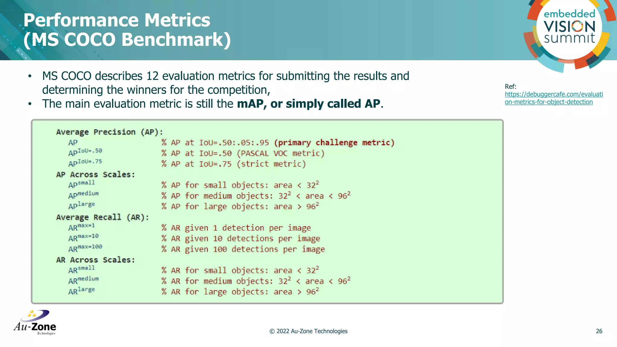 Performance Metrics (MS COCO Benchmark) © 2022 Au-Zone Technologies 26 • MS COCO describes 12 evaluation metrics for submitting the results and determining the winners for the competition, • The main evaluation metric is still the mAP, or simply called AP. Ref: https://debuggercafe.com/evaluati on-metrics-for-object-detection 