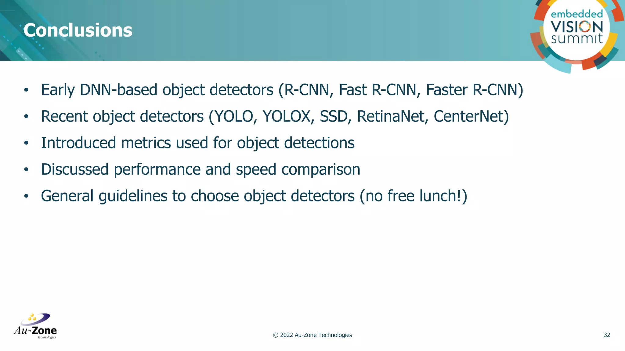 • Early DNN-based object detectors (R-CNN, Fast R-CNN, Faster R-CNN) • Recent object detectors (YOLO, YOLOX, SSD, RetinaNet, CenterNet) • Introduced metrics used for object detections • Discussed performance and speed comparison • General guidelines to choose object detectors (no free lunch!) Conclusions 32 © 2022 Au-Zone Technologies 
