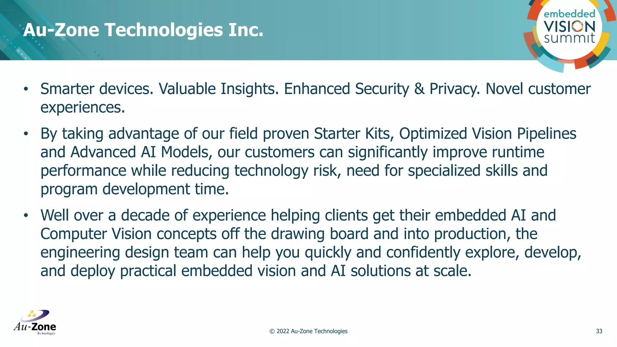 • Smarter devices. Valuable Insights. Enhanced Security & Privacy. Novel customer experiences. • By taking advantage of our field proven Starter Kits, Optimized Vision Pipelines and Advanced AI Models, our customers can significantly improve runtime performance while reducing technology risk, need for specialized skills and program development time. • Well over a decade of experience helping clients get their embedded AI and Computer Vision concepts off the drawing board and into production, the engineering design team can help you quickly and confidently explore, develop, and deploy practical embedded vision and AI solutions at scale. Au-Zone Technologies Inc. 33 © 2022 Au-Zone Technologies 