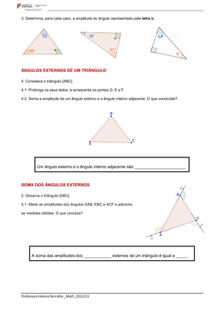 3. Determina, para cada caso, a amplitude do ângulo representado pela letra α.




ÂNGULOS EXTERNOS DE UM TRIÂNGULO

4. Considera o triângulo [ABC].

4.1. Prolonga os seus lados, e acrescenta os pontos D, E e F.

4.2. Soma a amplitude de um ângulo externo e o ângulo interno adjacente. O que concluíste?




         Um ângulo externo e o ângulo interno adjacente são ______________________.



SOMA DOS ÂNGULOS EXTERNOS

5. Observa o triângulo [ABC].

5.1. Mede as amplitudes dos ângulos DAB, EBC e ACF e adiciona

as medidas obtidas. O que concluis?




      A soma das amplitudes dos ____________ externos de um triângulo é igual a _____.




Professora Helena Borralho _Mat5_2012/13
 