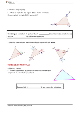 6. Observa o triângulo [ABC]

6.1. Mede as amplitudes dos ângulos BAC e ACB e adiciona-as.
Mede a amplitude do ângulo CBE. O que concluis?




Num triângulo, a amplitude de qualquer ângulo ____________ é igual á soma das amplitudes dos
ângulos _______________ que lhe não são adjacentes.


7. Determina, para cada caso, a amplitude do ângulo representado pela letra α.




DESIGUALDADE TRIANGULAR

8. Observa o triângulo.
8.1. Soma os comprimentos de dois lados do triângulo e compara com o
comprimento do outro lado. O que verificas?




               Qualquer lado é _______________ do que a soma dos outros dois.




Professora Helena Borralho _Mat5_2012/13
 