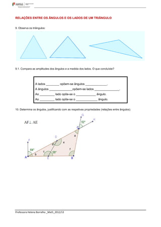 RELAÇÕES ENTRE OS ÂNGULOS E OS LADOS DE UM TRIÂNGULO


9. Observa os triângulos:




9.1. Compara as amplitudes dos ângulos e a medida dos lados. O que concluíste?




                A lados ________ opõem-se ângulos _____________.
                A ângulos ______________opõem-se lados _______________.
                Ao _________ lado opõe-se o ____________ ângulo.
                Ao _________ lado opõe-se o _____________ ângulo.


10. Determina os ângulos, justificando com as respetivas propriedades (relações entre ângulos).




Professora Helena Borralho _Mat5_2012/13
 