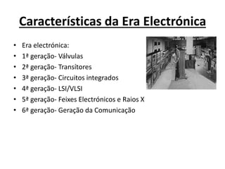 Características da Era Electrónica
• Era electrónica:
• 1ª geração- Válvulas
• 2ª geração- Transítores
• 3ª geração- Circuitos integrados
• 4ª geração- LSI/VLSI
• 5ª geração- Feixes Electrónicos e Raios X
• 6ª geração- Geração da Comunicação
 