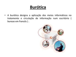 Burótica
• A burótica designa a aplicação dos meios informáticos no
tratamento e circulação de informação num escritório (
bureao em francês ) .
 