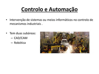 Controlo e Automação
• Intervenção de sistemas ou meios informáticos no controlo de
mecanismos industriais .
• Tem duas subáreas:
– CAD/CAM
– Robótica
 