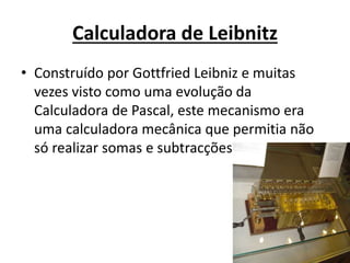Calculadora de Leibnitz
• Construído por Gottfried Leibniz e muitas
vezes visto como uma evolução da
Calculadora de Pascal, este mecanismo era
uma calculadora mecânica que permitia não
só realizar somas e subtracções
 