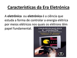Características da Era Eletrónica
A eletrônica ou eletrónica é a ciência que
estuda a forma de controlar a energia elétrica
por meios elétricos nos quais os elétrons têm
papel fundamental.
 
