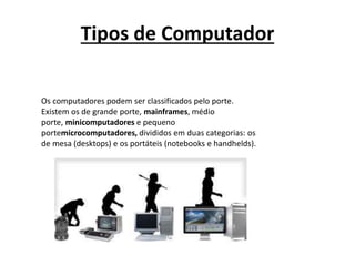 Tipos de Computador
Os computadores podem ser classificados pelo porte.
Existem os de grande porte, mainframes, médio
porte, minicomputadores e pequeno
portemicrocomputadores, divididos em duas categorias: os
de mesa (desktops) e os portáteis (notebooks e handhelds).
 