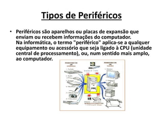 Tipos de Periféricos
• Periféricos são aparelhos ou placas de expansão que
enviam ou recebem informações do computador.
Na informática, o termo "periférico" aplica-se a qualquer
equipamento ou acessório que seja ligado à CPU (unidade
central de processamento), ou, num sentido mais amplo,
ao computador.
 