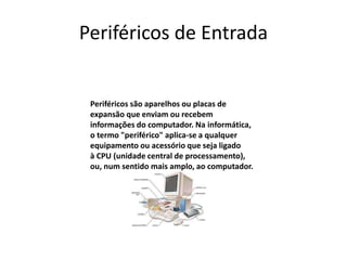 Periféricos de Entrada
Periféricos são aparelhos ou placas de
expansão que enviam ou recebem
informações do computador. Na informática,
o termo "periférico" aplica-se a qualquer
equipamento ou acessório que seja ligado
à CPU (unidade central de processamento),
ou, num sentido mais amplo, ao computador.
 
