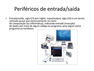 Periféricos de entrada/saída
• Entrada/saída, sigla E/S (em inglês: Input/output, sigla I/O) é um termo
utilizado quase que exclusivamente no ramo
da computação (ou informática), indicando entrada (inserção)
de dados por meio de algum código ou programa, para algum outro
programa ou hardware
 