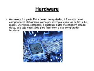 Hardware
• Hardware é a parte física de um computador, é formado pelos
componentes eletrônicos, como por exemplo, circuitos de fios e luz,
placas, utensílios, correntes, e qualquer outro material em estado
físico, que seja necessário para fazer com o que computador
funcione.
 
