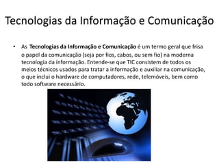 Tecnologias da Informação e Comunicação
• As Tecnologias da Informação e Comunicação é um termo geral que frisa
o papel da comunicação (seja por fios, cabos, ou sem fio) na moderna
tecnologia da informação. Entende-se que TIC consistem de todos os
meios técnicos usados para tratar a informação e auxiliar na comunicação,
o que inclui o hardware de computadores, rede, telemóveis, bem como
todo software necessário.
 