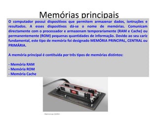 Memórias principaisO computador possui dispositivos que permitem armazenar dados, isntruções e
resultados. A esses dispositivos dá-se o nome de memórias. Comunicam
directamente com o processador e armazenam temporariamente (RAM e Cache) ou
permanentemente (ROM) pequenas quantidades de informação. Devido ao seu cariz
fundamental, este tipo de memória foi designado MEMÓRIA PRINCIPAL, CENTRAL ou
PRIMÁRIA.
A memória principal é contituída por três tipos de memórias distintos:
- Memória RAM
- Memória ROM
- Memória Cache
 