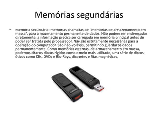 Memórias segundárias
• Memória secundária: memórias chamadas de “memórias de armazenamento em
massa”, para armazenamento permanente de dados. Não podem ser endereçadas
diretamente, a informação precisa ser carregada em memória principal antes de
poder ser tratada pelo processador. Não são estritamente necessárias para a
operação do computador. São não-voláteis, permitindo guardar os dados
permanentemente. Como memórias externas, de armazenamento em massa,
podemos citar os discos rígidos como o meio mais utilizado, uma série de discos
óticos como CDs, DVDs e Blu-Rays, disquetes e fitas magnéticas.
 