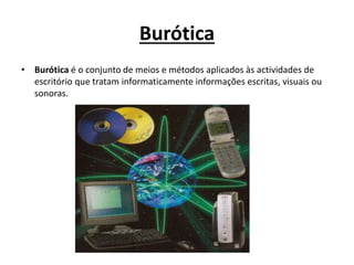 Burótica
• Burótica é o conjunto de meios e métodos aplicados às actividades de
escritório que tratam informaticamente informações escritas, visuais ou
sonoras.
 