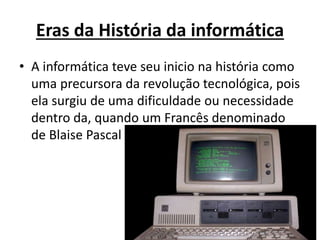 Eras da História da informática
• A informática teve seu inicio na história como
uma precursora da revolução tecnológica, pois
ela surgiu de uma dificuldade ou necessidade
dentro da, quando um Francês denominado
de Blaise Pascal
 