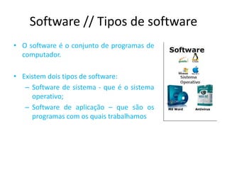 Software // Tipos de software
• O software é o conjunto de programas de
computador.
• Existem dois tipos de software:
– Software de sistema - que é o sistema
operativo;
– Software de aplicação – que são os
programas com os quais trabalhamos
 