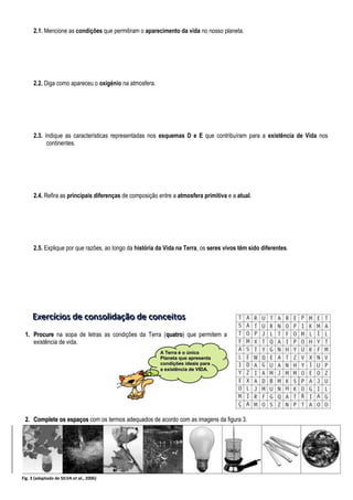 2.1. Mencione as condições que permitiram o aparecimento da vida no nosso planeta.
2.2. Diga como apareceu o oxigénio na atmosfera.
2.3. Indique as características representadas nos esquemas D e E que contribuíram para a existência de Vida nos
continentes.
2.4. Refira as principais diferenças de composição entre a atmosfera primitiva e a atual.
2.5. Explique por que razões, ao longo da história da Vida na Terra, os seres vivos têm sido diferentes.
E
E
Ex
x
xe
e
er
r
rc
c
cí
ííc
c
ci
iio
o
os
s
s d
d
de
e
e c
c
co
o
on
n
ns
s
so
o
ol
lli
iid
d
da
a
aç
ç
çã
ã
ão
o
o d
d
de
e
e c
c
co
o
on
n
nc
c
ce
e
ei
iit
t
to
o
os
s
s
1
1.
. P
Pr
ro
oc
cu
ur
re
e na sopa de letras as condições da Terra (q
qu
ua
at
tr
ro
o) que permitem a
existência de vida.
2
2.
. C
Co
om
mp
pl
le
et
te
e o
os
s e
es
sp
pa
aç
ço
os
s com os termos adequados de acordo com as imagens da figura 3.
A
A T
Te
er
rr
ra
a é
é o
o ú
ún
ni
ic
co
o
P
Pl
la
an
ne
et
ta
a q
qu
ue
e a
ap
pr
re
es
se
en
nt
ta
a
c
co
on
nd
di
iç
çõ
õe
es
s i
id
de
ea
ai
is
s p
pa
ar
ra
a
a
a e
ex
xi
is
st
tê
ên
nc
ci
ia
a d
de
e V
VI
ID
DA
A.
.
Fig. 3 (adaptado de SILVA et al., 2006)
 