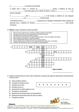 A ____________________ é um planeta muito especial!
A relação entre a massa e o tamanho da ____________________ permite a existência da força da
____________________, e esta retém gases como o dióxido de carbono, o azoto e o ____________________, que
formam a atmosfera.
A ____________________ entre a ____________________ e o Sol favorece a existência de uma adequada
____________________ e de ____________________ no estado líquido.
O Sol também fornece a ____________________ necessária para a realização da fotossíntese. Estas condições são
essenciais para a existência de inúmeros ____________________ ____________________ neste planeta
maravilhoso…
3
3.
. Resolva o enigma, descobrindo a palavra escondida.
4
4.
. Ordene os acontecimentos de modo a obter corretamente a sequencia das etapas do aparecimento e desenvolvimento
da Vida na Terra.
A- Intensa atividade vulcânica;
B- Formação da camada de ozono;
C- Atmosfera rica em CO2;
D- Atmosfera rica em O2;
E- Aparecimento de matéria orgânica no mar;
F- Formação da crosta terrestre;
G- Aparecimento dos primeiros seres vivos fotossintéticos;
H- Aparecimento das primeiras formas de vida nos oceanos;
I- Formação de oceanos.
ANTUNES, C.; BISPO, M. & GUINDEIRA, P. (2002). Descobrir a Terra 7. Ciências Naturais. Areal Editores. Porto, p. 17.
DOMINGUES, H .V. & BATISTA, J. A. (2006). GAIA – 7º ano Ciências Naturais. Caderno de Atividades. Texto Editora. Lisboa.
SILVA, A. D.; SANTOS, M. E.; MESQUITA, A. F.; BALDAIA, L. & FÉLIX, J. M. (2006). Passatempos de Ciências Naturais, 7.º Ano. Porto Editora. Porto, pp. 8-9.
1.
2.
3.
4.
S
5.
6.
7.
8.
B
B
Bi
iib
b
bl
lli
iio
o
og
g
gr
r
ra
a
af
f
fi
iia
a
a:
::
____/____/____
Bom Trabalho
Prof.ª Judite Adães
1. Gás que mais contribui para o aumento do efeito de estufa na atmosfera.
2. Gás que se encontra em maior quantidade na atmosfera terrestre.
3. Consequência do aumento do efeito de estufa.
4. Gás que quanto está presente na alta atmosfera protege a Terra da radiação ultravioleta.
5. Raios solares que aquecem a superfície terrestre.
6. Gás constantemente utilizado pelos seres vivos para respirar.
7. Corpos celestes que ao caírem na Terra são parcialmente destruídos na atmosfera.
8. Processo que permite aos seres vivos realizar as trocas gasosas.
Palavra mistério:
______________________________
       
 