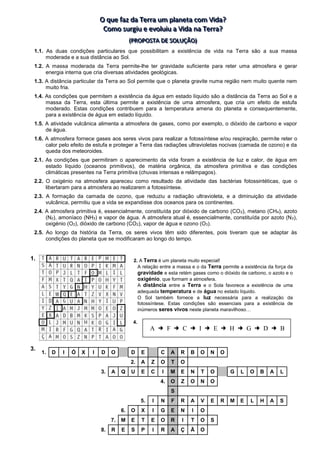 O
O
O q
q
qu
u
ue
e
e f
f
fa
a
az
z
z d
d
da
a
a T
T
Te
e
er
r
rr
r
ra
a
a u
u
um
m
m p
p
pl
lla
a
an
n
ne
e
et
t
ta
a
a c
c
co
o
om
m
m V
V
Vi
iid
d
da
a
a?
?
?
C
C
Co
o
om
m
mo
o
o s
s
su
u
ur
r
rg
g
gi
iiu
u
u e
e
e e
e
ev
v
vo
o
ol
llu
u
ui
iiu
u
u a
a
a V
V
Vi
iid
d
da
a
a n
n
na
a
a T
T
Te
e
er
r
rr
r
ra
a
a?
?
?
(
(
(P
P
PR
R
RO
O
OP
P
PO
O
OS
S
ST
T
TA
A
A D
D
DE
E
E S
S
SO
O
OL
L
LU
U
UÇ
Ç
ÇÃ
Ã
ÃO
O
O)
)
)
1.1. As duas condições particulares que possibilitam a existência de vida na Terra são a sua massa
moderada e a sua distância ao Sol.
1.2. A massa moderada da Terra permite-lhe ter gravidade suficiente para reter uma atmosfera e gerar
energia interna que cria diversas atividades geológicas.
1.3. A distância particular da Terra ao Sol permite que o planeta gravite numa região nem muito quente nem
muito fria.
1.4. As condições que permitem a existência da água em estado líquido são a distância da Terra ao Sol e a
massa da Terra, esta última permite a existência de uma atmosfera, que cria um efeito de estufa
moderado. Estas condições contribuem para a temperatura amena do planeta e consequentemente,
para a existência de água em estado líquido.
1.5. A atividade vulcânica alimenta a atmosfera de gases, como por exemplo, o dióxido de carbono e vapor
de água.
1.6. A atmosfera fornece gases aos seres vivos para realizar a fotossíntese e/ou respiração, permite reter o
calor pelo efeito de estufa e proteger a Terra das radiações ultravioletas nocivas (camada de ozono) e da
queda dos meteoroides.
2.1. As condições que permitiram o aparecimento da vida foram a existência de luz e calor, de água em
estado líquido (oceanos primitivos), de matéria orgânica, da atmosfera primitiva e das condições
climáticas presentes na Terra primitiva (chuvas intensas e relâmpagos).
2.2. O oxigénio na atmosfera apareceu como resultado da atividade das bactérias fotossintéticas, que o
libertaram para a atmosfera ao realizarem a fotossíntese.
2.3. A formação da camada de ozono, que reduziu a radiação ultravioleta, e a diminuição da atividade
vulcânica, permitiu que a vida se expandisse dos oceanos para os continentes.
2.4. A atmosfera primitiva é, essencialmente, constituída por dióxido de carbono (CO2), metano (CH4), azoto
(N2), amoníaco (NH3) e vapor de água. A atmosfera atual é, essencialmente, constituída por azoto (N2),
oxigénio (O2), dióxido de carbono (CO2), vapor de água e ozono (O3).
2.5. Ao longo da história da Terra, os seres vivos têm sido diferentes, pois tiveram que se adaptar às
condições do planeta que se modificaram ao longo do tempo.
1.
3.
1. D I Ó X I D O D E C A R B O N O
2. A Z O T O
3. A Q U E C I M E N T O G L O B A L
4. O Z O N O
S
5. I N F R A V E R M E L H A S
6. O X I G E N I O
7. M E T E O R I T O S
8. R E S P I R A Ç Ã O
2. A Terra é um planeta muito especial!
A relação entre a massa e o da Terra permite a existência da força da
gravidade e esta retém gases como o dióxido de carbono, o azoto e o
oxigénio, que formam a atmosfera.
A distância entre a Terra e o Sola favorece a existência de uma
adequada temperatura e de água no estado líquido.
O Sol também fornece a luz necessária para a realização da
fotossíntese. Estas condições são essenciais para a existência de
inúmeros seres vivos neste planeta maravilhoso…
A  F  C  I  E  H  G  D  B
4.
 