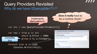 Query Providers RevisitedWhy do we have IQueryable<T>?Does it really have to be a runtime check?ImplementsIQueryable<T>varsrc = newQueryProvider<Product>();varres = from p insrcwherep.Price > 100mgroupp byp.Category;foreach(var p in res)Console.WriteLine(p);Compiles fine