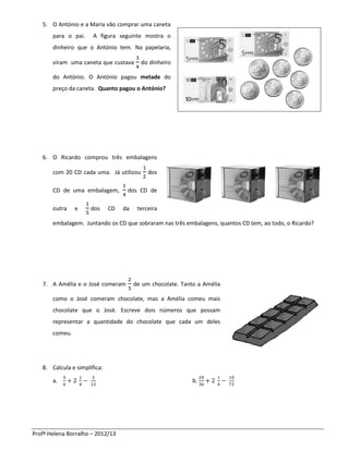 5. O António e a Maria vão comprar uma caneta
       para o pai.     A figura seguinte mostra o
       dinheiro que o António tem. Na papelaria,

       viram uma caneta que custava       do dinheiro

       do António. O António pagou metade do
       preço da caneta. Quanto pagou o António?




   6. O Ricardo comprou três embalagens

       com 20 CD cada uma. Já utilizou       dos

       CD de uma embalagem,         dos CD de

       outra    e     dos     CD   da    terceira

       embalagem. Juntando os CD que sobraram nas três embalagens, quantos CD tem, ao todo, o Ricardo?




   7. A Amélia e o José comeram         de um chocolate. Tanto a Amélia

       como o José comeram chocolate, mas a Amélia comeu mais
       chocolate que o José. Escreve dois números que possam
       representar a quantidade do chocolate que cada um deles
       comeu.




   8. Calcula e simplifica:

       a.                                                    b.




Profª Helena Borralho – 2012/13
 