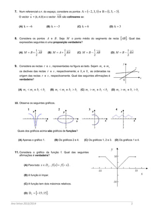 Ano letivo 2013/2014 2 
7. Num referencial o.n. do espaço, considere os pontos A   2, 3,1 e B  1, 5,  3. 
O vector u = (k,-4,8) e o vector AB são colineares se: 
(A) k  6 (B) k  3 (C) k  6 (D) k  3 
8. Considera os pontos A e B . Seja M o ponto médio do segmento de recta AB. Qual das 
expressões seguintes é uma proposição verdadeira? 
(A) M B AB 
2 
1 
  (B) M A BA 
2 
1 
  (C) M B AB 
2 
1 
  (D) M B BA 
2 
1 
  
9. Considera as rectas r e s , representadas na figura ao lado. Sejam r m e s m 
os declives das rectas r e s , respectivamente; e r b e s b as ordenadas na 
origem das rectas r e s , respectivamente. Qual das seguintes afirmações é 
verdadeira? 
(A) r s m  m e r s b  b (B) r s m  m e r s b  b (C) r s m  m e r s b  b (D) r s m  m e r s b  b 
10. Observa os seguintes gráficos. 
Quais dos gráficos acima são gráficos de funções? 
(A) Apenas o gráfico 1. (B) Os gráficos 2 e 4. (C) Os gráficos 1, 2 e 3. (D) Os gráficos 1 e 4. 
11. Considera o gráfico da função f. Qual das seguintes 
afirmações é verdadeira? 
(A) Para todo f xD , f x  f  x . 
(B) A função é ímpar. 
(C) A função tem dois máximos relativos. 
(D)  f D 15 ; 15. 
 