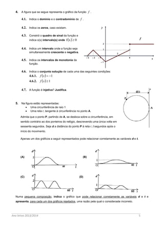 Ano letivo 2013/2014 5 
4. A figura que se segue representa o gráfico da função f . 
4.1. Indica o domínio e o contradomínio de f . 
4.2. Indica os zeros, caso existam. 
4.3. Constrói o quadro de sinal da função e 
indica o(s) intervalo(s) onde f x  0 
4.4. Indica um intervalo onde a função seja 
simultaneamente crescente e negativa. 
4.5. Indica os intervalos de monotonia da 
função. 
4.6. Indica o conjunto solução de cada uma das seguintes condições: 
4.6.1. f x  1 
4.6.2. f x 1 
4.7. A função é injetiva? Justifica. 
5. Na figura estão representadas: 
 Uma circunferência de raio 1 
 Uma reta r, tangente à circunferência no ponto A. 
Admita que o ponto P, partindo de A, se desloca sobre a circunferência, em 
sentido contrário ao dos ponteiros do relógio, descrevendo uma única volta em 
sessenta segundos. Seja d a distância do ponto P à reta r, t segundos após o 
início do movimento. 
Apenas um dos gráficos a seguir representados pode relacionar corretamente as variáveis d e t. 
(A) ( B ) 
(C) (D) 
Numa pequena composição, indica o gráfico que pode relacionar corretamente as variáveis d e t e 
apresenta, para cada um dos gráficos rejeitados, uma razão pela qual o consideraste incorreto. 
