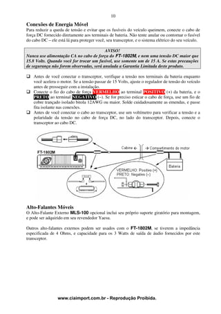 10
Conexões de Energia Móvel
Para reduzir a queda de tensão e evitar que os fusíveis do veículo queimem, conecte o cabo de
força DC fornecido diretamente aos terminais de bateria. Não tente anular ou contornar o fusível
do cabo DC – ele está lá para proteger você, seu transceptor, e o sistema elétrico do seu veículo.

                                         AVISO!
Nunca use alimentação CA no cabo de força do FT-1802M, e nem uma tensão DC maior que
15.8 Volts. Quando você for trocar um fusível, use somente um de 15 A. Se estas precauções
de segurança não forem observadas, será anulada a Garantia Limitada deste produto.

    Antes de você conectar o transceptor, verifique a tensão nos terminais da bateria enquanto
    você acelera o motor. Se a tensão passar de 15 Volts, ajuste o regulador de tensão do veículo
    antes de prosseguir com a instalação.
    Conecte o fio do cabo de força VERMELHO ao terminal POSITIVO (+) da bateria, e o
    PRETO ao terminal NEGATIVO (–). Se for preciso esticar o cabo de força, use um fio de
    cobre trançado isolado bitola 12AWG ou maior. Solde cuidadosamente as emendas, e passe
    fita isolante nas conexões.
    Antes de você conectar o cabo ao transceptor, use um voltímetro para verificar a tensão e a
    polaridade da tensão no cabo de força DC, no lado do transceptor. Depois, conecte o
    transceptor ao cabo DC.




Alto-Falantes Móveis
O Alto-Falante Externo MLS-100 opcional inclui seu próprio suporte giratório para montagem,
e pode ser adquirido em seu revendedor Yaesu.

Outros alto-falantes externos podem ser usados com o FT-1802M, se tiverem a impedância
especificada de 4 Ohms, e capacidade para os 3 Watts de saída de áudio fornecidos por este
transceptor.




                 www.ciaimport.com.br - Reprodução Proibida.
 