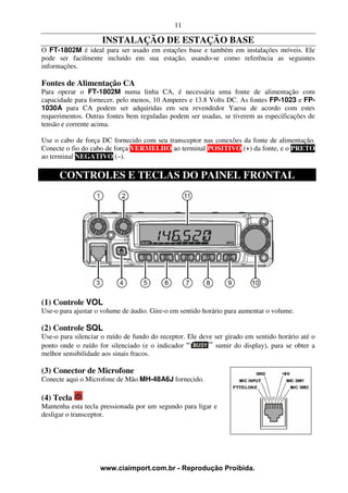 11

                     INSTALAÇÃO DE ESTAÇÃO BASE
O FT-1802M é ideal para ser usado em estações base e também em instalações móveis. Ele
pode ser facilmente incluído em sua estação, usando-se como referência as seguintes
informações.

Fontes de Alimentação CA
Para operar o FT-1802M numa linha CA, é necessária uma fonte de alimentação com
capacidade para fornecer, pelo menos, 10 Amperes e 13.8 Volts DC. As fontes FP-1023 e FP-
1030A para CA podem ser adquiridas em seu revendedor Yaesu de acordo com estes
requerimentos. Outras fontes bem reguladas podem ser usadas, se tiverem as especificações de
tensão e corrente acima.

Use o cabo de força DC fornecido com seu transceptor nas conexões da fonte de alimentação.
Conecte o fio do cabo de força VERMELHO ao terminal POSITIVO (+) da fonte, e o PRETO
ao terminal NEGATIVO (–).

      CONTROLES E TECLAS DO PAINEL FRONTAL




(1) Controle VOL
Use-o para ajustar o volume de áudio. Gire-o em sentido horário para aumentar o volume.

(2) Controle SQL
Use-o para silenciar o ruído de fundo do receptor. Ele deve ser girado em sentido horário até o
ponto onde o ruído for silenciado (e o indicador            sumir do display), para se obter a
melhor sensibilidade aos sinais fracos.

(3) Conector de Microfone
Conecte aqui o Microfone de Mão MH-48A6J fornecido.

(4) Tecla
Mantenha esta tecla pressionada por um segundo para ligar e
desligar o transceptor.




                    www.ciaimport.com.br - Reprodução Proibida.
 