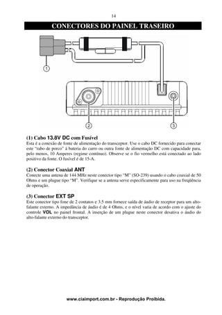 14

             CONECTORES DO PAINEL TRASEIRO




(1) Cabo 13.8V DC com Fusível
Esta é a conexão de fonte de alimentação do transceptor. Use o cabo DC fornecido para conectar
este “rabo de porco” á bateria do carro ou outra fonte de alimentação DC com capacidade para,
pelo menos, 10 Amperes (regime contínuo). Observe se o fio vermelho está conectado ao lado
positivo da fonte. O fusível é de 15-A.

(2) Conector Coaxial ANT
Conecte uma antena de 144 MHz neste conector tipo “M” (SO-239) usando o cabo coaxial de 50
Ohms e um plugue tipo “M”. Verifique se a antena serve especificamente para uso na freqüência
de operação.

(3) Conector EXT SP
Este conector tipo fone de 2 contatos e 3.5 mm fornece saída de áudio de receptor para um alto-
falante externo. A impedância de áudio é de 4 Ohms, e o nível varia de acordo com o ajuste do
controle VOL no painel frontal. A inserção de um plugue neste conector desativa o áudio do
alto-falante externo do transceptor.




                     www.ciaimport.com.br - Reprodução Proibida.
 