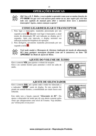 15

                             OPERAÇÕES BÁSICAS
           Olá! Sou o R. F. Rádio, e vou te ajudar a aprender como usar as muitas funções do
           FT-1802M. Sei que você está ansioso para entrar no ar, mas sugiro que você leia
           todo este capítulo do manual para obter o máximo deste novo e fantástico
           transceptor! Agora...vamos começar a operar!

             COMO LIGAR/DESLIGAR O TRANSCEPTOR
1. Para ligar o transceptor, mantenha pressionada por um
   segundo a tecla . Quando você ligar o transceptor, a atual
   tensão de alimentação DC será indicada no display por 2
   segundos. Após este intervalo, o display mostrará sua
   indicação normal de freqüência de operação.
2. Para desligá-lo, novamente mantenha pressionada por um
   segundo a tecla    .

           Você pode mudar a Mensagem de Abertura (indicação de tensão de alimentação
           DC) para qualquer mensagem desejada (com até 6 caracteres) no Item “31
           OPN.MSG” do Modo de Ajuste de Menu.

                      AJUSTE DO VOLUME DE ÁUDIO
Gire o controle VOL para ajustar o volume do receptor.
Gire-o em sentido horário para aumentar o nível da saída de
áudio.




                            AJUSTE DE SILENCIADOR
Gire o controle SQL até o ponto onde o ruído for silenciado, e
o indicador           sumir do display. Se este controle for
girado em sentido horário, a sensibilidade aos sinais fracos será
reduzida.

Este rádio tem a função especial “Silenciador de RF”. Ela
ajusta o silenciador de modo que ele seja aberto somente pelos
sinais que ultrapassarem certo nível do S-meter. Veja detalhes
em “OPERAÇÕES AVANÇADAS”.




                          www.ciaimport.com.br - Reprodução Proibida.
 