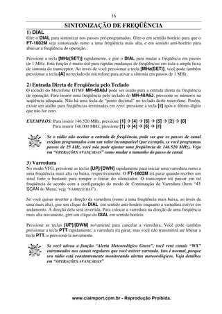 16

                     SINTONIZAÇÃO DE FREQÜÊNCIA
1) DIAL
Gire o DIAL para sintonizar nos passos pré-programados. Gire-o em sentido horário para que o
FT-1802M seja sintonizado rumo a uma freqüência mais alta, e em sentido anti-horário para
abaixar a freqüência de operação.

Pressione a tecla [MHz(SET)] rapidamente, e gire o DIAL para mudar a freqüência em passos
de 1 MHz. Esta função é muito útil para rápidas mudanças de freqüências em toda a ampla faixa
de sintonia do transceptor. Ao invés de você pressionar a tecla [MHz(SET)], você pode também
pressionar a tecla [A] no teclado do microfone para ativar a sintonia em passos de 1 MHz.

2) Entrada Direta de Freqüência pelo Teclado
O teclado do Microfone DTMF MH-48A6J pode ser usado para a entrada direta da freqüência
de operação. Para inserir uma freqüência pelo teclado do MH-48A6J, pressione os números na
seqüência adequada. Não há uma tecla de “ponto decimal” no teclado deste microfone. Porém,
existe um atalho para freqüências terminadas em zero: pressione a tecla [#] após o último dígito
que não for zero.

EXEMPLOS: Para inserir 146.520 MHz, pressione [1]         [4]    [6]   [5]    [2]    [0]
          Para inserir 146.000 MHz, pressione [1]         [4]    [6]   [#]

           Se o rádio não aceitar a entrada de freqüência, pode ser que os passos de canal
           estejam programados com um valor incompatível (por exemplo, se você programou
           passos de 25 kHz, você não pode ajustar uma freqüência de 146.520 MHz). Veja
           em “OPERAÇÕES AVANÇADAS” como mudar o tamanho do passo de canal.

3) Varredura
No modo VFO, pressione as teclas [UP]/[DWN] rapidamente para iniciar uma varredura rumo a
uma freqüência mais alta ou baixa, respectivamente. O FT-1802M irá parar quando receber um
sinal forte o bastante para romper o limiar do silenciador. O transceptor irá pausar em tal
freqüência de acordo com a configuração do modo de Continuação de Varredura (Item “41
SCAN do Menu; veja “VARREDURAS”) .

Se você quiser inverter a direção da varredura (rumo a uma freqüência mais baixa, ao invés de
uma mais alta), gire um clique do DIAL em sentido anti-horário enquanto a varredura estiver em
andamento. A direção dela será invertida. Para colocar a varredura na direção de uma freqüência
mais alta novamente, gire um clique do DIAL em sentido horário.

Pressione as teclas [UP]/[DWN] novamente para cancelar a varredura. Você pode também
pressionar a tecla PTT rapidamente; a varredura irá parar, mas você não transmitirá até liberar a
tecla PTT, e pressioná-la novamente.

           Se você ativou a função “Alerta Meteorológico Grave”, você verá canais “WX”
           entremeados nos canais regulares que você estiver varrendo. Isto é normal, porque
           seu rádio está constantemente monitorando alertas meteorológicos. Veja detalhes
           em “OPERAÇÕES AVANÇADAS”




                         www.ciaimport.com.br - Reprodução Proibida.
 