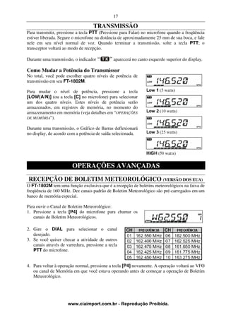 17

                                    TRANSMISSÃO
Para transmitir, pressione a tecla PTT (Pressione para Falar) no microfone quando a freqüência
estiver liberada. Segure o microfone na distância de aproximadamente 25 mm de sua boca, e fale
nele em seu nível normal de voz. Quando terminar a transmissão, solte a tecla PTT; o
transceptor voltará ao modo de recepção.

Durante uma transmissão, o indicador           aparecerá no canto esquerdo superior do display.

Como Mudar a Potência do Transmissor
No total, você pode escolher quatro níveis de potência de
transmissão em seu FT-1802M.

Para mudar o nível de potência, pressione a tecla
[LOW(A/N)] (ou a tecla [C] no microfone) para selecionar
um dos quatro níveis. Estes níveis de potência serão
armazenados, em registros de memória, no momento do
armazenamento em memória (veja detalhes em “OPERAÇÕES
DE MEMÓRIA”).

Durante uma transmissão, o Gráfico de Barras deflexionará
no display, de acordo com a potência de saída selecionada.




                        OPERAÇÕES AVANÇADAS
RECEPÇÃO DE BOLETIM METEOROLÓGICO (VERSÃO DOS EUA)
O FT-1802M tem uma função exclusiva que é a recepção de boletins meteorológicos na faixa de
freqüência de 160 MHz. Dez canais padrão de Boletim Meteorológico são pré-carregados em um
banco de memória especial.

Para ouvir o Canal de Boletim Meteorológico:
1. Pressione a tecla [P4] do microfone para chamar os
   canais de Boletim Meteorológicos.

2. Gire o DIAL para selecionar o canal
   desejado.
3. Se você quiser checar a atividade de outros
   canais através de varredura, pressione a tecla
   PTT do microfone.


4. Para voltar à operação normal, pressione a tecla [P4] novamente. A operação voltará ao VFO
   ou canal de Memória em que você estava operando antes de começar a operação de Boletim
   Meteorológico.




                      www.ciaimport.com.br - Reprodução Proibida.
 