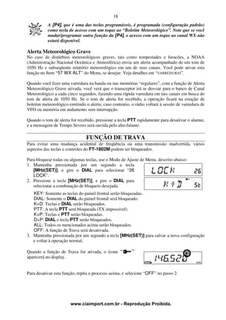 18
           A [P4], que é uma das teclas programáveis, é programada (configuração padrão)
           como tecla de acesso com um toque ao “Boletim Meteorológico”. Note que se você
           mudar/programar outra função da [P4], o acesso com um toque ao canal WX não
           estará disponível.

Alerta Meteorológico Grave
No caso de distúrbios meteorológicos graves, tais como tempestades e furacões, a NOAA
(Administração Nacional Oceânica e Atmosférica) envia um alerta acompanhado de um tom de
1050 Hz e subseqüente relatório meteorológico em um de seus canais. Você pode ativar esta
função no Item “57 WX ALT” do Menu, se desejar. Veja detalhes em “VARREDURAS”.

Quando você fizer uma varredura na banda ou nas memórias “regulares”, com a função de Alerta
Meteorológico Grave ativada, você verá que o transceptor irá se desviar para o banco de Canal
Meteorológico a cada cinco segundos, fazendo uma rápida varredura em tais canais em busca do
tom de alerta de 1050 Hz. Se o tom de alerta for recebido, a operação ficará na estação de
boletim meteorológico emitindo o alerta; caso contrario, o rádio voltará à sessão de varredura de
VFO ou memória em andamento sem interrupção.

Quando o tom de alerta for recebido, pressione a tecla PTT rapidamente para desativar o alarme,
e a mensagem de Tempo Severo será ouvida pelo alto-falante.

                                FUNÇÃO DE TRAVA
Para evitar uma mudança acidental de freqüência ou uma transmissão inadvertida, vários
aspectos das teclas e controles do FT-1802M podem ser bloqueados.

Para bloquear todas ou algumas teclas, use o Modo de Ajuste de Menu, descrito abaixo:
1. Mantenha pressionada por um segundo a tecla
   [MHz(SET)], e gire o DIAL para selecionar “26
   LOCK”.
2. Pressione a tecla [MHz(SET)], e gire o DIAL para
   selecionar a combinação de bloqueio desejada.
   KEY: Somente as teclas do painel frontal serão bloqueadas.
   DIAL: Somente o DIAL do painel frontal será bloqueado.
   K+D: Teclas e DIAL serão bloqueados.
   PTT: A tecla PTT será bloqueada (TX impossível).
   K+P: Teclas e PTT serão bloqueadas.
   D+P: DIAL e tecla PTT serão bloqueados.
   ALL: Todos os mencionados acima serão bloqueados.
   OFF: A função de Trava será desativada.
3. Mantenha pressionada por um segundo a tecla [MHz(SET)] para salvar a nova configuração
   e voltar à operação normal.

Quando a função de Trava for ativada, o ícone
aparecerá no display.


Para desativar esta função, repita o processo acima, e selecione “OFF” no passo 2.




                       www.ciaimport.com.br - Reprodução Proibida.
 