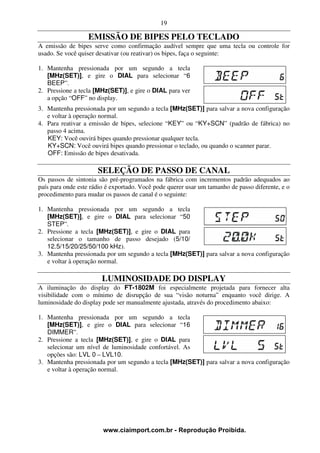 19

                  EMISSÃO DE BIPES PELO TECLADO
A emissão de bipes serve como confirmação audível sempre que uma tecla ou controle for
usado. Se você quiser desativar (ou reativar) os bipes, faça o seguinte:

1. Mantenha pressionada por um segundo a tecla
   [MHz(SET)], e gire o DIAL para selecionar “6
   BEEP”.
2. Pressione a tecla [MHz(SET)], e gire o DIAL para ver
   a opção “OFF” no display.
3. Mantenha pressionada por um segundo a tecla [MHz(SET)] para salvar a nova configuração
   e voltar à operação normal.
4. Para reativar a emissão de bipes, selecione “KEY” ou “KY+SCN” (padrão de fábrica) no
   passo 4 acima.
   KEY: Você ouvirá bipes quando pressionar qualquer tecla.
   KY+SCN: Você ouvirá bipes quando pressionar o teclado, ou quando o scanner parar.
   OFF: Emissão de bipes desativada.

                      SELEÇÃO DE PASSO DE CANAL
Os passos de sintonia são pré-programados na fábrica com incrementos padrão adequados ao
país para onde este rádio é exportado. Você pode querer usar um tamanho de passo diferente, e o
procedimento para mudar os passos de canal é o seguinte:

1. Mantenha pressionada por um segundo a tecla
   [MHz(SET)], e gire o DIAL para selecionar “50
   STEP”.
2. Pressione a tecla [MHz(SET)], e gire o DIAL para
   selecionar o tamanho de passo desejado (5/10/
   12.5/15/20/25/50/100 kHz).
3. Mantenha pressionada por um segundo a tecla [MHz(SET)] para salvar a nova configuração
   e voltar à operação normal.

                        LUMINOSIDADE DO DISPLAY
A iluminação do display do FT-1802M foi especialmente projetada para fornecer alta
visibilidade com o mínimo de disrupção de sua “visão noturna” enquanto você dirige. A
luminosidade do display pode ser manualmente ajustada, através do procedimento abaixo:

1. Mantenha pressionada por um segundo a tecla
   [MHz(SET)], e gire o DIAL para selecionar “16
   DIMMER”.
2. Pressione a tecla [MHz(SET)], e gire o DIAL para
   selecionar um nível de luminosidade confortável. As
   opções são: LVL 0 – LVL10.
3. Mantenha pressionada por um segundo a tecla [MHz(SET)] para salvar a nova configuração
   e voltar à operação normal.




                        www.ciaimport.com.br - Reprodução Proibida.
 