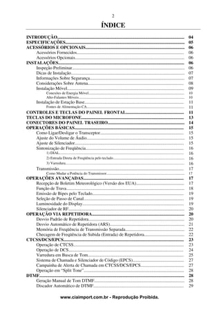 2

                                                                       ÍNDICE
INTRODUÇÃO..................................................................................................................                               04
ESPECIFICAÇÕES...........................................................................................................                                  05
ACESSÓRIOS E OPCIONAIS.........................................................................................                                            06
    Acessórios Fornecidos................................................................................................                                  06
    Acessórios Opcionais..................................................................................................                                 06
INSTALAÇÕES.................................................................................................................                               06
    Inspeção Preliminar.....................................................................................................                               06
    Dicas de Instalação......................................................................................................                              07
    Informações Sobre Segurança.....................................................................................                                       07
    Considerações Sobre Antena......................................................................................                                       08
    Instalação Móvel.........................................................................................................                              09
                  Conexões de Energia Móvel.......................................................................................................         10
                  Alto-Falantes Móveis..................................................................................................................   10
         Instalação de Estação Base.........................................................................................                          11
                  Fontes de Alimentação CA.........................................................................................................   11
CONTROLES E TECLAS DO PAINEL FRONTAL.................................................... 11
TECLAS DO MICROFONE............................................................................................ 13
CONECTORES DO PAINEL TRASEIRO..................................................................... 14
OPERAÇÕES BÁSICAS.................................................................................................. 15
   Como Ligar/Desligar o Transceptor........................................................................... 15
   Ajuste do Volume de Áudio........................................................................................ 15
   Ajuste de Silenciador.................................................................................................. 15
   Sintonização de Freqüência........................................................................................ 16
        1) DIAL...................................................................................................................................... 16
        2) Entrada Direta de Freqüência pelo teclado............................................................................. 16
        3) Varredura................................................................................................................................ 16
   Transmissão................................................................................................................ 17
                  Como Mudar a Potência do Transmissor....................................................................................                 17
OPERAÇÕES AVANÇADAS..........................................................................................                                              17
   Recepção de Boletim Meteorológico (Versão dos EUA)...........................................                                                           17
   Função de Trava..........................................................................................................                               18
   Emissão de Bipes pelo Teclado..................................................................................                                         19
   Seleção de Passo de Canal..........................................................................................                                     19
   Luminosidade do Display...........................................................................................                                      19
   Silenciador de RF........................................................................................................                               20
OPERAÇÃO VIA REPETIDORA...................................................................................                                                 20
   Desvio Padrão de Repetidora......................................................................................                                       20
   Desvio Automático de Repetidora (ARS)...................................................................                                                21
   Memória de Freqüência de Transmissão Separada.....................................................                                                      22
   Checagem de Freqüência de Subida (Entrada) de Repetidora....................................                                                            22
CTCSS/DCS/EPCS............................................................................................................                                 23
   Operação de CTCSS...................................................................................................                                    23
   Operação de DCS.......................................................................................................                                  24
   Varredura em Busca de Tom......................................................................................                                         25
   Sistema de Chamada e Silenciador de Código (EPCS)..............................................                                                         27
   Campainha de Alerta de Chamada em CTCSS/DCS/EPCS.......................................                                                                 27
   Operação em “Split Tone”..........................................................................................                                      28
DTMF..................................................................................................................................                     28
   Geração Manual de Tom DTMF.................................................................................                                             28
   Discador Automático de DTMF.................................................................................                                            29

                               www.ciaimport.com.br - Reprodução Proibida.
 