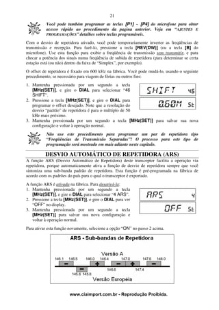 21
           Você pode também programar as teclas [P1] ~ [P4] do microfone para obter
           acesso rápido ao procedimento da pagina anterior. Veja em “AJUSTES E
           PROGRAMAÇÕES” detalhes sobre teclas programáveis.

Com o desvio de repetidora ativado, você pode temporariamente inverter as freqüências de
transmissão e recepção. Para fazê-lo, pressione a tecla [REV(DW)] (ou a tecla [B] do
microfone). Use esta função para exibir a freqüência de transmissão sem transmitir, e para
checar a potência dos sinais numa freqüência de subida de repetidora (para determinar se certa
estação está (ou não) dentro da faixa de “Simplex”, por exemplo).
O offset de repetidora é fixado em 600 kHz na fábrica. Você pode mudá-lo, usando o seguinte
procedimento, se necessário para viagem de férias ou outros fins:
1. Mantenha pressionada por um segundo a tecla
   [MHz(SET)], e gire o DIAL para selecionar “46
   SHIFT”.
2. Pressione a tecla [MHz(SET)], e gire o DIAL para
   programar o offset desejado. Note que a resolução do
   desvio “padrão” de repetidora é para o múltiplo de 50
   kHz mais próximo.
3. Mantenha pressionada por um segundo a tecla [MHz(SET)] para salvar sua nova
   configuração e voltar à operação normal.
           Não use este procedimento para programar um par de repetidora tipo
           “Freqüências de Transmissão Separadas”! O processo para este tipo de
           programação será mostrado em mais adiante neste capítulo.

          DESVIO AUTOMÁTICO DE REPETIDORA (ARS)
A função ARS (Desvio Automático de Repetidora) deste transceptor facilita a operação via
repetidora, porque automaticamente ativa a função de desvio de repetidora sempre que você
sintoniza uma sub-banda padrão de repetidora. Esta função é pré-programada na fábrica de
acordo com os padrões do país para o qual o transceptor é exportado.
A função ARS é ativada na fábrica. Para desativá-la:
1. Mantenha pressionada por um segundo a tecla
   [MHz(SET)], e gire o DIAL para selecionar “4 ARS”.
2. Pressione a tecla [MHz(SET)], e gire o DIAL para ver
   “OFF” no display.
3. Mantenha pressionada por um segundo a tecla
   [MHz(SET)] para salvar sua nova configuração e
   voltar à operação normal.
Para ativar esta função novamente, selecione a opção “ON” no passo 2 acima.




                       www.ciaimport.com.br - Reprodução Proibida.
 