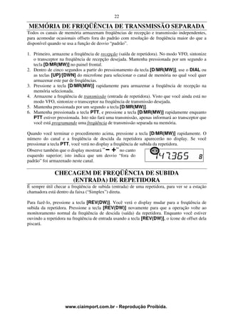 22

MEMÓRIA DE FREQÜÊNCIA DE TRANSMISSÃO SEPARADA
Todos os canais de memória armazenam freqüências de recepção e transmissão independentes,
para acomodar ocasionais offsets fora do padrão com resolução de freqüência maior do que a
disponível quando se usa a função de desvio “padrão”.

1. Primeiro, armazene a freqüência de recepção (saída de repetidora). No modo VFO, sintonize
   o transceptor na freqüência de recepção desejada. Mantenha pressionada por um segundo a
   tecla [D/MR(MW)] no painel frontal.
2. Dentro de cinco segundos a partir do pressionamento da tecla [D/MR(MW)], use o DIAL ou
   as teclas [UP]/[DWN] do microfone para selecionar o canal de memória no qual você quer
   armazenar este par de freqüências.
3. Pressione a tecla [D/MR(MW)] rapidamente para armazenar a freqüência de recepção na
   memória selecionada.
4. Armazene a freqüência de transmissão (entrada de repetidora). Visto que você ainda está no
   modo VFO, sintonize o transceptor na freqüência de transmissão desejada.
5. Mantenha pressionada por um segundo a tecla [D/MR(MW)].
6. Mantenha pressionada a tecla PTT, e pressione a tecla [D/MR(MW)] rapidamente enquanto
   PTT estiver pressionada. Isto não fará uma transmissão, apenas informará ao transceptor que
   você está programando uma freqüência de transmissão separada na memória.

Quando você terminar o procedimento acima, pressione a tecla [D/MR(MW)] rapidamente. O
número do canal e a freqüência de descida da repetidora aparecerão no display. Se você
pressionar a tecla PTT, você verá no display a freqüência de subida da repetidora.
Observe também que o display mostrará             no canto
esquerdo superior; isto indica que um desvio “fora do
padrão” foi armazenado neste canal.

              CHECAGEM DE FREQÜÊNCIA DE SUBIDA
                  (ENTRADA) DE REPETIDORA
É sempre útil checar a freqüência de subida (entrada) de uma repetidora, para ver se a estação
chamadora está dentro da faixa (“Simplex”) direta.

Para fazê-lo, pressione a tecla [REV(DW)]. Você verá o display mudar para a freqüência de
subida da repetidora. Pressione a tecla [REV(DW)] novamente para que a operação volte ao
monitoramento normal da freqüência de descida (saída) da repetidora. Enquanto você estiver
ouvindo a repetidora na freqüência de entrada usando a tecla [REV(DW)], o ícone de offset dela
piscará.




                   www.ciaimport.com.br - Reprodução Proibida.
 