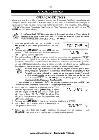 23

                                CTCSS/DCS/EPCS
                              OPERAÇÃO DE CTCSS
Muitos sistemas de repetidoras requerem que um tom de áudio de freqüência muito baixa seja
sobreposto em sua portadora de FM para ativá-las. Isto ajuda a evitar uma falsa ativação da
repetidora por radar ou sinais espúrios de outros transmissores. Este sistema de tom, chamado
“CTCSS” (Sistema de Silenciador Codificado por Tom Contínuo), está incluído em seu FT-
1802M, e é fácil de ser ativado.

           A configuração de CTCSS envolve duas ações: ajuste do Modo de Tom e ajuste da
           Freqüência de Tom. Estas ações são executadas no Modo de Ajuste de Menu,
           selecionando os Itens 49 (SQL.TYP) e 52 (TN FRQ).

1. Mantenha pressionada por um segundo a tecla
   [MHz(SET)], e gire o DIAL para selecionar “49 SQL
   TYP”.
2. Pressione a tecla [MHz(SET)], e gire o DIAL para que
   apareça “TONE” no display; isto ativa o Codificador
   CTCSS, que dá acesso à repetidora.
3. Gire mais um clique do DIAL em sentido horário no passo acima para que apareça “TSQL”.
   Quando aparecer, significa que está ativo o sistema de Silenciamento Codificado por Tom,
   que silencia o receptor do seu transceptor até ele receber a chamada de outro rádio que envia
   um tom CTCSS compatível. Isto ajuda a manter seu rádio em silencio até ser recebida uma
   chamada específica, o que é útil durante uma operação em áreas congestionadas.
                1) Talvez você veja a indicação “RV TN” no display enquanto gira o DIAL
                neste passo; isto significa que o sistema de Silenciamento Codificado por Tom
                Invertido está ativo, e silencia o receptor do seu transceptor (ao invés de abrir
                o silenciador) quando ele recebe a chamada do rádio que envia um tom
                CTCSS compatível. O ícone “T SQ” piscará no display quando for ativado o
                Silenciamento Codificado por Tom Invertido.
    2) Você poderá ver a indicação “DCS” no display enquanto gira mais o DIAL. Nós
    vamos discutir o sistema de Silenciador de Código Digital em breve.
4. Depois que você selecionar o modo de tom CTCSS,
   pressione rapidamente a tecla [MHz(SET)], e depois
   gire três cliques do DIAL em sentido horário para
   selecionar o Item “52 TN FRQ” do Menu. Esta
   seleção de Menu permite o ajuste da freqüência de tom
   CTCSS que será usada.
5. Pressione a tecla [MHz(SET)] para ativar o ajuste da freqüência de CTCSS.
6. Gire o DIAL até o display indicar a Freqüência de
   Tom que você precisa usar.

7. Depois que você fizer sua seleção, mantenha pressionada por um segundo a tecla
   [MHz(SET)] para salvar a nova configuração e voltar à operação normal.




                      www.ciaimport.com.br - Reprodução Proibida.
 