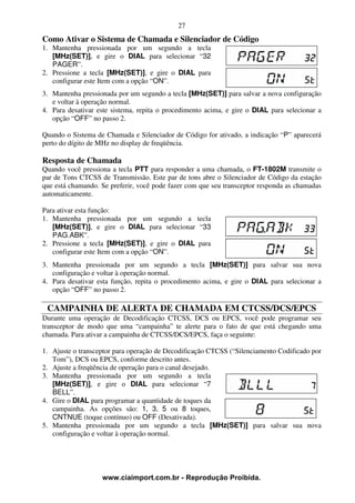 27
Como Ativar o Sistema de Chamada e Silenciador de Código
1. Mantenha pressionada por um segundo a tecla
   [MHz(SET)], e gire o DIAL para selecionar “32
   PAGER”.
2. Pressione a tecla [MHz(SET)], e gire o DIAL para
   configurar este Item com a opção “ON”.
3. Mantenha pressionada por um segundo a tecla [MHz(SET)] para salvar a nova configuração
   e voltar à operação normal.
4. Para desativar este sistema, repita o procedimento acima, e gire o DIAL para selecionar a
   opção “OFF” no passo 2.

Quando o Sistema de Chamada e Silenciador de Código for ativado, a indicação “P” aparecerá
perto do dígito de MHz no display de freqüência.

Resposta de Chamada
Quando você pressiona a tecla PTT para responder a uma chamada, o FT-1802M transmite o
par de Tons CTCSS de Transmissão. Este par de tons abre o Silenciador de Código da estação
que está chamando. Se preferir, você pode fazer com que seu transceptor responda as chamadas
automaticamente.

Para ativar esta função:
1. Mantenha pressionada por um segundo a tecla
   [MHz(SET)], e gire o DIAL para selecionar “33
   PAG.ABK”.
2. Pressione a tecla [MHz(SET)], e gire o DIAL para
   configurar este Item com a opção “ON”.
3. Mantenha pressionada por um segundo a tecla [MHz(SET)] para salvar sua nova
   configuração e voltar à operação normal.
4. Para desativar esta função, repita o procedimento acima, e gire o DIAL para selecionar a
   opção “OFF” no passo 2.

 CAMPAINHA DE ALERTA DE CHAMADA EM CTCSS/DCS/EPCS
Durante uma operação de Decodificação CTCSS, DCS ou EPCS, você pode programar seu
transceptor de modo que uma “campainha” te alerte para o fato de que está chegando uma
chamada. Para ativar a campainha de CTCSS/DCS/EPCS, faça o seguinte:

1. Ajuste o transceptor para operação de Decodificação CTCSS (“Silenciamento Codificado por
   Tom”), DCS ou EPCS, conforme descrito antes.
2. Ajuste a freqüência de operação para o canal desejado.
3. Mantenha pressionada por um segundo a tecla
   [MHz(SET)], e gire o DIAL para selecionar “7
   BELL”.
4. Gire o DIAL para programar a quantidade de toques da
   campainha. As opções são: 1, 3, 5 ou 8 toques,
   CNTNUE (toque contínuo) ou OFF (Desativada).
5. Mantenha pressionada por um segundo a tecla [MHz(SET)] para salvar sua nova
   configuração e voltar à operação normal.




                   www.ciaimport.com.br - Reprodução Proibida.
 