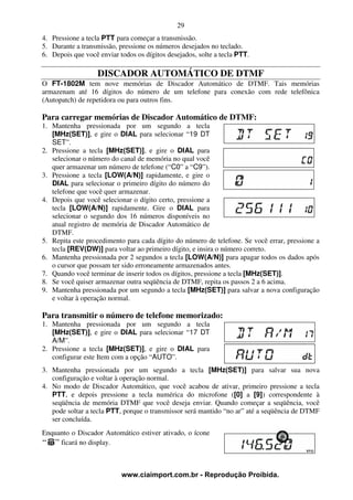 29
4. Pressione a tecla PTT para começar a transmissão.
5. Durante a transmissão, pressione os números desejados no teclado.
6. Depois que você enviar todos os dígitos desejados, solte a tecla PTT.

                   DISCADOR AUTOMÁTICO DE DTMF
O FT-1802M tem nove memórias de Discador Automático de DTMF. Tais memórias
armazenam até 16 dígitos do número de um telefone para conexão com rede telefônica
(Autopatch) de repetidora ou para outros fins.

Para carregar memórias de Discador Automático de DTMF:
1. Mantenha pressionada por um segundo a tecla
   [MHz(SET)], e gire o DIAL para selecionar “19 DT
   SET”.
2. Pressione a tecla [MHz(SET)], e gire o DIAL para
   selecionar o número do canal de memória no qual você
   quer armazenar um número de telefone (“C0” a “C9”).
3. Pressione a tecla [LOW(A/N)] rapidamente, e gire o
   DIAL para selecionar o primeiro dígito do número do
   telefone que você quer armazenar.
4. Depois que você selecionar o dígito certo, pressione a
   tecla [LOW(A/N)] rapidamente. Gire o DIAL para
   selecionar o segundo dos 16 números disponíveis no
   atual registro de memória de Discador Automático de
   DTMF.
5. Repita este procedimento para cada dígito do número de telefone. Se você errar, pressione a
   tecla [REV(DW)] para voltar ao primeiro dígito, e insira o número correto.
6. Mantenha pressionada por 2 segundos a tecla [LOW(A/N)] para apagar todos os dados após
   o cursor que possam ter sido erroneamente armazenados antes.
7. Quando você terminar de inserir todos os dígitos, pressione a tecla [MHz(SET)].
8. Se você quiser armazenar outra seqüência de DTMF, repita os passos 2 a 6 acima.
9. Mantenha pressionada por um segundo a tecla [MHz(SET)] para salvar a nova configuração
   e voltar à operação normal.

Para transmitir o número de telefone memorizado:
1. Mantenha pressionada por um segundo a tecla
   [MHz(SET)], e gire o DIAL para selecionar “17 DT
   A/M”.
2. Pressione a tecla [MHz(SET)], e gire o DIAL para
   configurar este Item com a opção “AUTO”.
3. Mantenha pressionada por um segundo a tecla [MHz(SET)] para salvar sua nova
   configuração e voltar à operação normal.
4. No modo de Discador Automático, que você acabou de ativar, primeiro pressione a tecla
   PTT, e depois pressione a tecla numérica do microfone ([0] a [9]) correspondente à
   seqüência de memória DTMF que você deseja enviar. Quando começar a seqüência, você
   pode soltar a tecla PTT, porque o transmissor será mantido “no ar” até a seqüência de DTMF
   ser concluída.
Enquanto o Discador Automático estiver ativado, o ícone
     ficará no display.



                           www.ciaimport.com.br - Reprodução Proibida.
 