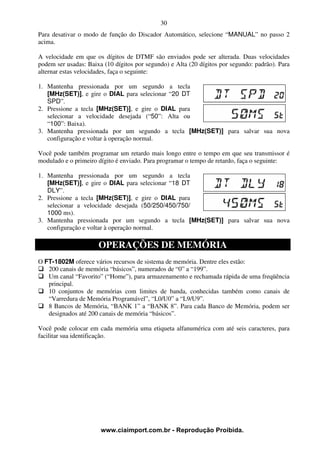 30
Para desativar o modo de função do Discador Automático, selecione “MANUAL” no passo 2
acima.

A velocidade em que os dígitos de DTMF são enviados pode ser alterada. Duas velocidades
podem ser usadas: Baixa (10 dígitos por segundo) e Alta (20 dígitos por segundo: padrão). Para
alternar estas velocidades, faça o seguinte:

1. Mantenha pressionada por um segundo a tecla
   [MHz(SET)], e gire o DIAL para selecionar “20 DT
   SPD”.
2. Pressione a tecla [MHz(SET)], e gire o DIAL para
   selecionar a velocidade desejada (“50”: Alta ou
   “100”: Baixa).
3. Mantenha pressionada por um segundo a tecla [MHz(SET)] para salvar sua nova
   configuração e voltar à operação normal.

Você pode também programar um retardo mais longo entre o tempo em que seu transmissor é
modulado e o primeiro dígito é enviado. Para programar o tempo de retardo, faça o seguinte:

1. Mantenha pressionada por um segundo a tecla
   [MHz(SET)], e gire o DIAL para selecionar “18 DT
   DLY”.
2. Pressione a tecla [MHz(SET)], e gire o DIAL para
   selecionar a velocidade desejada (50/250/450/750/
   1000 ms).
3. Mantenha pressionada por um segundo a tecla [MHz(SET)] para salvar sua nova
   configuração e voltar à operação normal.

                      OPERAÇÕES DE MEMÓRIA
O FT-1802M oferece vários recursos de sistema de memória. Dentre eles estão:
   200 canais de memória “básicos”, numerados de “0” a “199”.
   Um canal “Favorito” (“Home”), para armazenamento e rechamada rápida de uma freqüência
   principal.
   10 conjuntos de memórias com limites de banda, conhecidas também como canais de
   “Varredura de Memória Programável”, “L0/U0” a “L9/U9”.
   8 Bancos de Memória, “BANK 1” a “BANK 8”. Para cada Banco de Memória, podem ser
   designados até 200 canais de memória “básicos”.

Você pode colocar em cada memória uma etiqueta alfanumérica com até seis caracteres, para
facilitar sua identificação.




                       www.ciaimport.com.br - Reprodução Proibida.
 