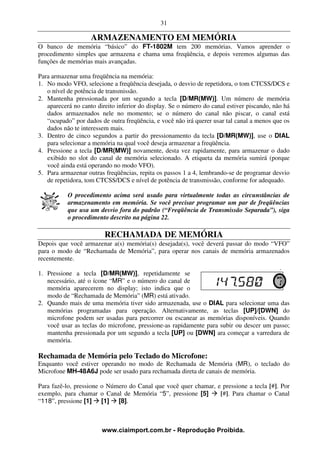 31

                    ARMAZENAMENTO EM MEMÓRIA
O banco de memória “básico” do FT-1802M tem 200 memórias. Vamos aprender o
procedimento simples que armazena e chama uma freqüência, e depois veremos algumas das
funções de memórias mais avançadas.

Para armazenar uma freqüência na memória:
1. No modo VFO, selecione a freqüência desejada, o desvio de repetidora, o tom CTCSS/DCS e
   o nível de potência de transmissão.
2. Mantenha pressionada por um segundo a tecla [D/MR(MW)]. Um número de memória
   aparecerá no canto direito inferior do display. Se o número do canal estiver piscando, não há
   dados armazenados nele no momento; se o número do canal não piscar, o canal está
   “ocupado” por dados de outra freqüência, e você não irá querer usar tal canal a menos que os
   dados não te interessem mais.
3. Dentro de cinco segundos a partir do pressionamento da tecla [D/MR(MW)], use o DIAL
   para selecionar a memória na qual você deseja armazenar a freqüência.
4. Pressione a tecla [D/MR(MW)] novamente, desta vez rapidamente, para armazenar o dado
   exibido no slot do canal de memória selecionado. A etiqueta da memória sumirá (porque
   você ainda está operando no modo VFO).
5. Para armazenar outras freqüências, repita os passos 1 a 4, lembrando-se de programar desvio
   de repetidora, tom CTCSS/DCS e nível de potência de transmissão, conforme for adequado.

           O procedimento acima será usado para virtualmente todas as circunstâncias de
           armazenamento em memória. Se você precisar programar um par de freqüências
           que usa um desvio fora do padrão (“Freqüência de Transmissão Separada”), siga
           o procedimento descrito na página 22.

                         RECHAMADA DE MEMÓRIA
Depois que você armazenar a(s) memória(s) desejada(s), você deverá passar do modo “VFO”
para o modo de “Rechamada de Memória”, para operar nos canais de memória armazenados
recentemente.

1. Pressione a tecla [D/MR(MW)], repetidamente se
   necessário, até o ícone “MR” e o número do canal de
   memória aparecerem no display; isto indica que o
   modo de “Rechamada de Memória” (MR) está ativado.
2. Quando mais de uma memória tiver sido armazenada, use o DIAL para selecionar uma das
   memórias programadas para operação. Alternativamente, as teclas [UP]/[DWN] do
   microfone podem ser usadas para percorrer ou escanear as memórias disponíveis. Quando
   você usar as teclas do microfone, pressione-as rapidamente para subir ou descer um passo;
   mantenha pressionada por um segundo a tecla [UP] ou [DWN] ara começar a varredura de
   memória.

Rechamada de Memória pelo Teclado do Microfone:
Enquanto você estiver operando no modo de Rechamada de Memória (MR), o teclado do
Microfone MH-48A6J pode ser usado para rechamada direta de canais de memória.

Para fazê-lo, pressione o Número do Canal que você quer chamar, e pressione a tecla [#]. Por
exemplo, para chamar o Canal de Memória “5”, pressione [5]       [#]. Para chamar o Canal
“118”, pressione [1] [1] [8].



                        www.ciaimport.com.br - Reprodução Proibida.
 
