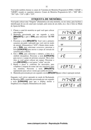 32
Você pode também chamar os canais de Varredura de Memória Programável (PMS) (“L0/U0” a
“L9/U9”) usando os seguintes números: Canais de Memória Programáveis L0 = “200” U0 =
“201” L9 = “218” e U9 = “219”.

                           ETIQUETA DE MEMÓRIA
Você pode colocar uma “Etiqueta” alfanumérica em uma memória, ou em várias, para facilitar a
identificação do uso do canal (por exemplo, pelo nome de um clube, etc.). Isto é feito no Modo
de Ajuste de Menu.

1. Chame o canal de memória no qual você quer colocar
   uma etiqueta.
2. Mantenha pressionada por um segundo a tecla
   [MHz(SET)], e gire o DIAL para selecionar “30 NM
   SET”.
3. Pressione a tecla [MHz(SET)]. Você verá o primeiro
   caractere piscando, indicando que você está no modo
   de entrada Alfanumérica (“A/N”). Dentro deste modo,
   gire o DIAL para selecionar caracteres; pressione a
   tecla [LOW(A/N)] para mover o campo de entrada do
   caractere para a direita.
4. Gire o DIAL para selecionar o número, a letra ou o
   símbolo desejado(a). Pressione a tecla [LOW(A/N)]
   para mover o campo do próximo caractere. Mova dois
   slots se você quiser colocar um espaço. Pressione a
   tecla [REV(DW)] se você quiser “voltar” um slot.
5. Repita o passo 4, conforme for necessário, para
   completar a etiqueta de nome (até seis caracteres) para
   sua memória. Pressione a tecla [MHz(SET)]
   rapidamente para salvar o nome que acabou de inserir.
6. Mantenha pressionada por um segundo a tecla [MHz(SET)] para voltar à operação normal.

Enquanto você estiver operando no modo de Rechamada
de Memória (MR), mantenha pressionada por um segundo
a tecla [LOW(A/N)] para que o display mostre a
freqüência ou a etiqueta Alfanumérica do canal.




                     www.ciaimport.com.br - Reprodução Proibida.
 