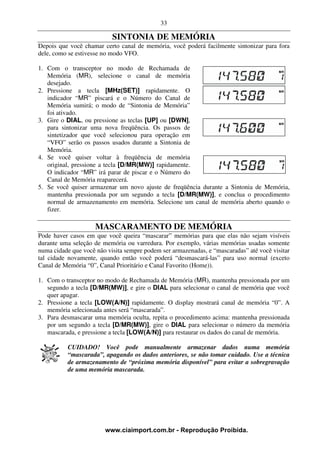 33

                           SINTONIA DE MEMÓRIA
Depois que você chamar certo canal de memória, você poderá facilmente sintonizar para fora
dele, como se estivesse no modo VFO.

1. Com o transceptor no modo de Rechamada de
   Memória (MR), selecione o canal de memória
   desejado.
2. Pressione a tecla [MHz(SET)] rapidamente. O
   indicador “MR” piscará e o Número do Canal de
   Memória sumirá; o modo de “Sintonia de Memória”
   foi ativado.
3. Gire o DIAL, ou pressione as teclas [UP] ou [DWN],
   para sintonizar uma nova freqüência. Os passos de
   sintetizador que você selecionou para operação em
   “VFO” serão os passos usados durante a Sintonia de
   Memória.
4. Se você quiser voltar à freqüência de memória
   original, pressione a tecla [D/MR(MW)] rapidamente.
   O indicador “MR” irá parar de piscar e o Número do
   Canal de Memória reaparecerá.
5. Se você quiser armazenar um novo ajuste de freqüência durante a Sintonia de Memória,
   mantenha pressionada por um segundo a tecla [D/MR(MW)], e conclua o procedimento
   normal de armazenamento em memória. Selecione um canal de memória aberto quando o
   fizer.

                     MASCARAMENTO DE MEMÓRIA
Pode haver casos em que você queira “mascarar” memórias para que elas não sejam visíveis
durante uma seleção de memória ou varredura. Por exemplo, várias memórias usadas somente
numa cidade que você não visita sempre podem ser armazenadas, e “mascaradas” até você visitar
tal cidade novamente, quando então você poderá “desmascará-las” para uso normal (exceto
Canal de Memória “0”, Canal Prioritário e Canal Favorito (Home)).

1. Com o transceptor no modo de Rechamada de Memória (MR), mantenha pressionada por um
   segundo a tecla [D/MR(MW)], e gire o DIAL para selecionar o canal de memória que você
   quer apagar.
2. Pressione a tecla [LOW(A/N)] rapidamente. O display mostrará canal de memória “0”. A
   memória selecionada antes será “mascarada”.
3. Para desmascarar uma memória oculta, repita o procedimento acima: mantenha pressionada
   por um segundo a tecla [D/MR(MW)], gire o DIAL para selecionar o número da memória
   mascarada, e pressione a tecla [LOW(A/N)] para restaurar os dados do canal de memória.

          CUIDADO! Você pode manualmente armazenar dados numa memória
          “mascarada”, apagando os dados anteriores, se não tomar cuidado. Use a técnica
          de armazenamento de “próxima memória disponível” para evitar a sobregravação
          de uma memória mascarada.




                        www.ciaimport.com.br - Reprodução Proibida.
 